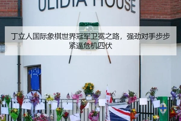 丁立人国际象棋世界冠军卫冕之路，强劲对手步步紧逼危机四伏