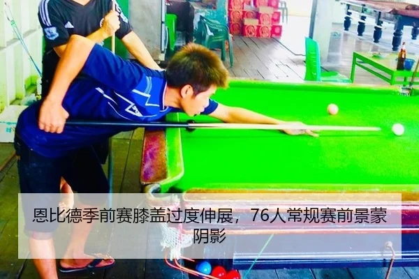 恩比德季前赛膝盖过度伸展，76人常规赛前景蒙阴影