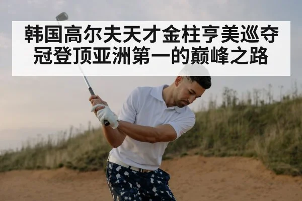 韩国高尔夫天才金柱亨美巡夺冠登顶亚洲第一的巅峰之路